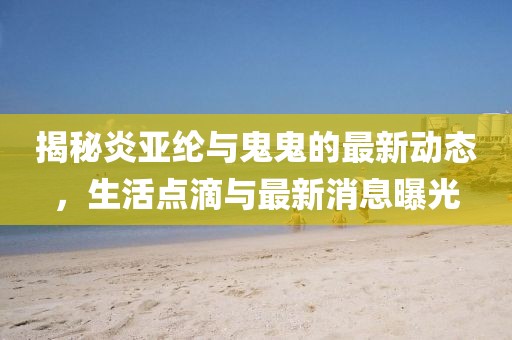揭秘炎亞綸與鬼鬼的最新動(dòng)態(tài)，生活點(diǎn)滴與最新消息曝光