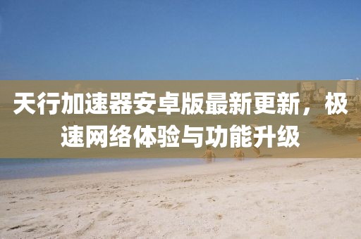 天行加速器安卓版最新更新，極速網(wǎng)絡(luò)體驗(yàn)與功能升級(jí)