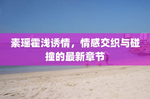 素瑤霍淺誘情，情感交織與碰撞的最新章節(jié)