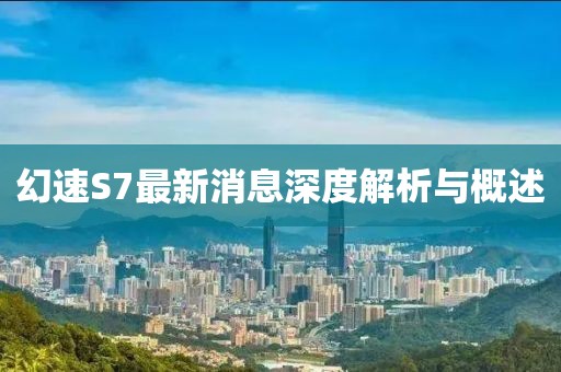 幻速S7最新消息深度解析與概述