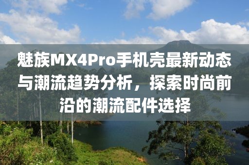 魅族MX4Pro手機(jī)殼最新動(dòng)態(tài)與潮流趨勢分析，探索時(shí)尚前沿的潮流配件選擇