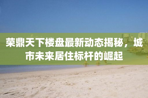 榮鼎天下樓盤最新動(dòng)態(tài)揭秘，城市未來居住標(biāo)桿的崛起
