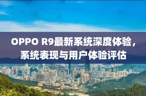 OPPO R9最新系統(tǒng)深度體驗，系統(tǒng)表現(xiàn)與用戶體驗評估