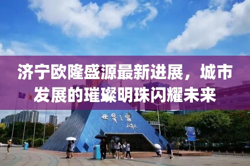 濟寧歐隆盛源最新進展，城市發(fā)展的璀璨明珠閃耀未來