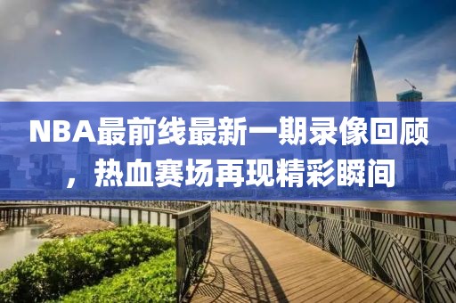 NBA最前線(xiàn)最新一期錄像回顧，熱血賽場(chǎng)再現(xiàn)精彩瞬間
