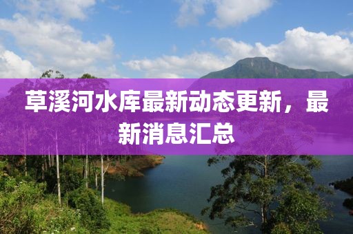 草溪河水庫最新動態(tài)更新，最新消息匯總