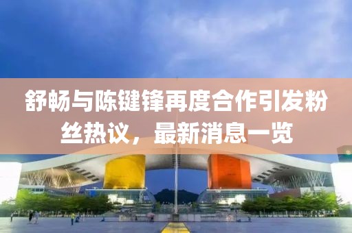 舒暢與陳鍵鋒再度合作引發(fā)粉絲熱議，最新消息一覽
