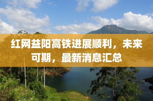 紅網(wǎng)益陽高鐵進(jìn)展順利，未來可期，最新消息匯總