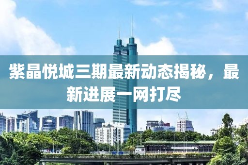 紫晶悅城三期最新動(dòng)態(tài)揭秘，最新進(jìn)展一網(wǎng)打盡