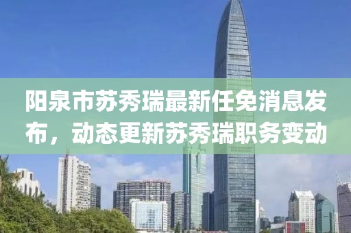 陽泉市蘇秀瑞最新任免消息發(fā)布，動態(tài)更新蘇秀瑞職務變動
