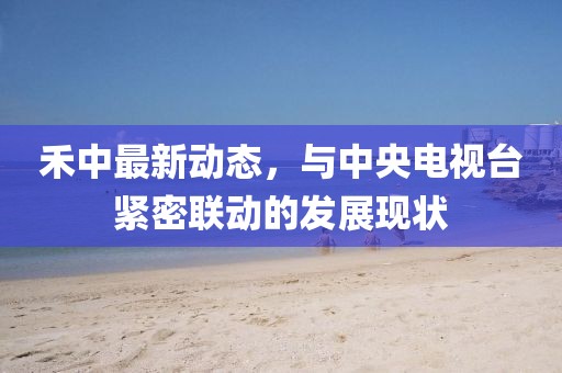 禾中最新動(dòng)態(tài)，與中央電視臺(tái)緊密聯(lián)動(dòng)的發(fā)展現(xiàn)狀