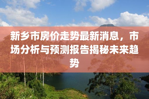 新鄉(xiāng)市房?jī)r(jià)走勢(shì)最新消息，市場(chǎng)分析與預(yù)測(cè)報(bào)告揭秘未來(lái)趨勢(shì)