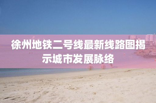 徐州地鐵二號(hào)線最新線路圖揭示城市發(fā)展脈絡(luò)