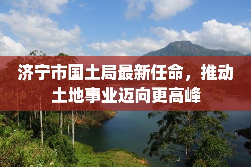 濟(jì)寧市國土局最新任命，推動土地事業(yè)邁向更高峰