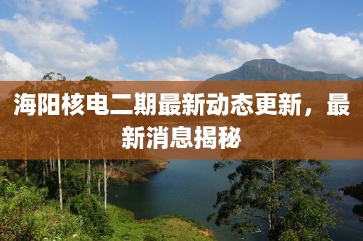 海陽(yáng)核電二期最新動(dòng)態(tài)更新，最新消息揭秘