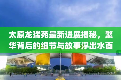 太原龍瑞苑最新進(jìn)展揭秘，繁華背后的細(xì)節(jié)與故事浮出水面