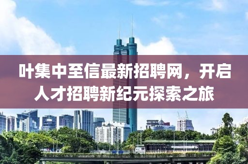 葉集中至信最新招聘網(wǎng)，開啟人才招聘新紀(jì)元探索之旅