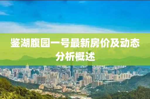 鑒湖腹園一號(hào)最新房?jī)r(jià)及動(dòng)態(tài)分析概述