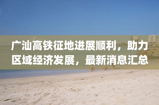 廣汕高鐵征地進(jìn)展順利，助力區(qū)域經(jīng)濟(jì)發(fā)展，最新消息匯總