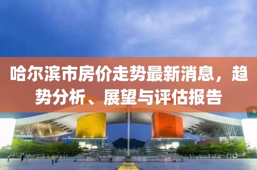 哈爾濱市房價走勢最新消息，趨勢分析、展望與評估報告