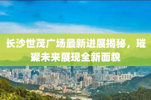 長沙世茂廣場最新進展揭秘，璀璨未來展現(xiàn)全新面貌