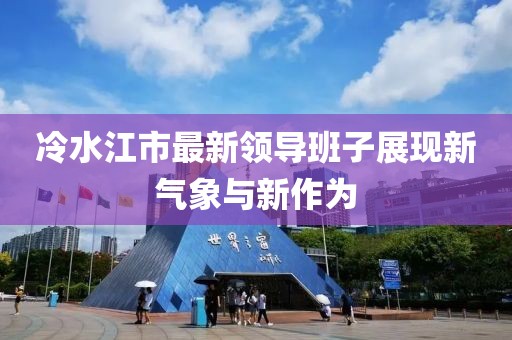 冷水江市最新領導班子展現(xiàn)新氣象與新作為