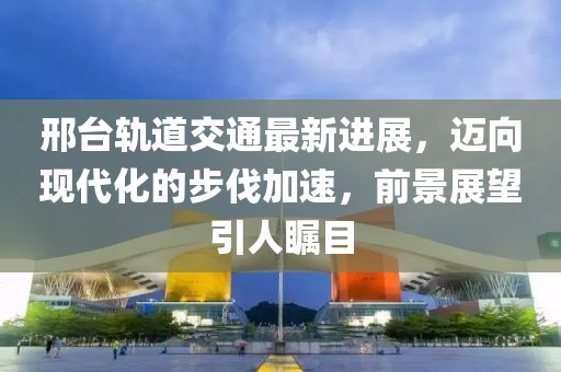 邢臺(tái)軌道交通最新進(jìn)展，邁向現(xiàn)代化的步伐加速，前景展望引人矚目