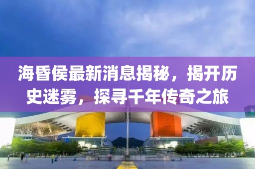 海昏侯最新消息揭秘，揭開歷史迷霧，探尋千年傳奇之旅