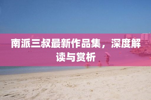 南派三叔最新作品集，深度解讀與賞析
