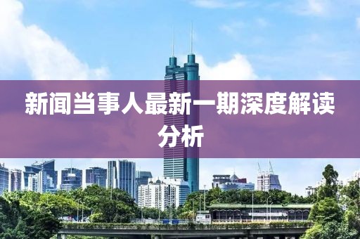 新聞當(dāng)事人最新一期深度解讀分析