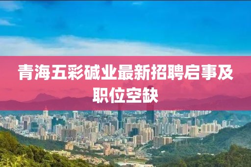 青海五彩堿業(yè)最新招聘啟事及職位空缺