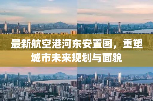 最新航空港河?xùn)|安置圖，重塑城市未來規(guī)劃與面貌