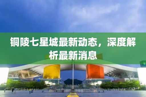 銅陵七星城最新動(dòng)態(tài)，深度解析最新消息
