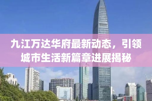 九江萬達(dá)華府最新動(dòng)態(tài)，引領(lǐng)城市生活新篇章進(jìn)展揭秘