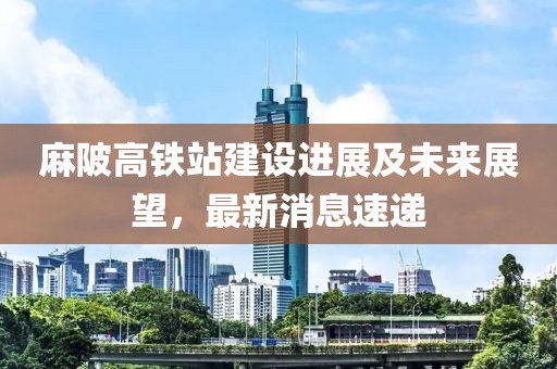 麻陂高鐵站建設(shè)進(jìn)展及未來(lái)展望，最新消息速遞