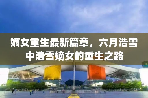 嫡女重生最新篇章，六月浩雪中浩雪嫡女的重生之路