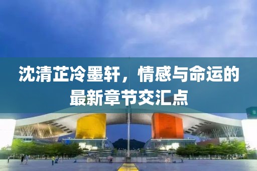 沈清芷冷墨軒，情感與命運(yùn)的最新章節(jié)交匯點(diǎn)