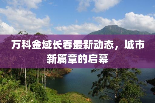 萬科金域長(zhǎng)春最新動(dòng)態(tài)，城市新篇章的啟幕
