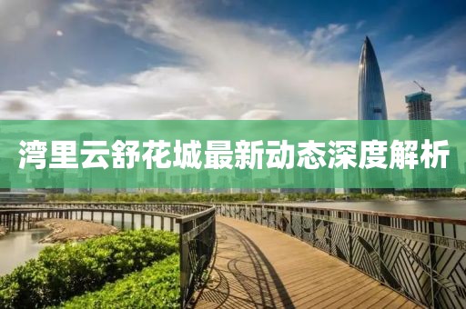 灣里云舒花城最新動(dòng)態(tài)深度解析