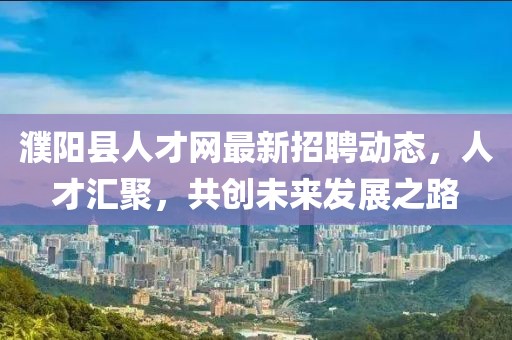 濮陽縣人才網(wǎng)最新招聘動(dòng)態(tài)，人才匯聚，共創(chuàng)未來發(fā)展之路