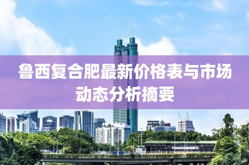 魯西復(fù)合肥最新價(jià)格表與市場(chǎng)動(dòng)態(tài)分析摘要