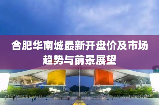 合肥華南城最新開盤價及市場趨勢與前景展望