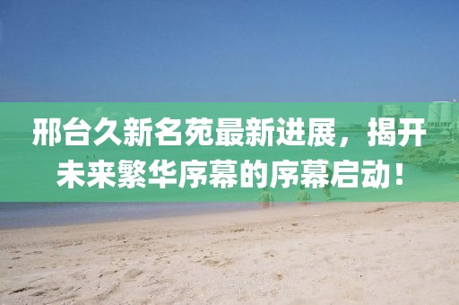 邢臺(tái)久新名苑最新進(jìn)展，揭開未來繁華序幕的序幕啟動(dòng)！