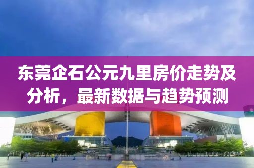 東莞企石公元九里房價走勢及分析，最新數(shù)據(jù)與趨勢預測