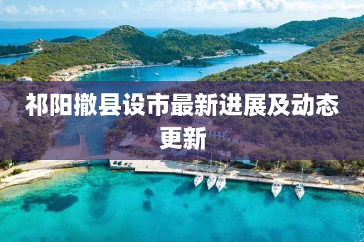 祁陽撤縣設(shè)市最新進(jìn)展及動(dòng)態(tài)更新