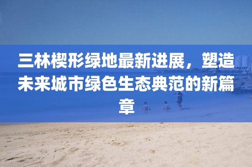 三林楔形綠地最新進展，塑造未來城市綠色生態(tài)典范的新篇章