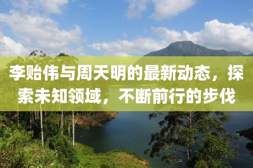 李貽偉與周天明的最新動(dòng)態(tài)，探索未知領(lǐng)域，不斷前行的步伐