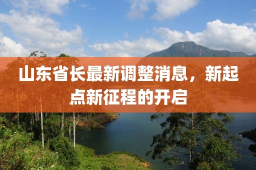 山東省長(zhǎng)最新調(diào)整消息，新起點(diǎn)新征程的開(kāi)啟