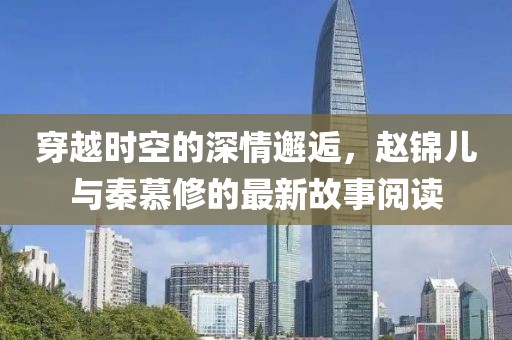 穿越時空的深情邂逅，趙錦兒與秦慕修的最新故事閱讀