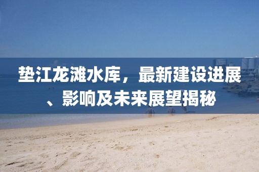 墊江龍灘水庫，最新建設(shè)進(jìn)展、影響及未來展望揭秘